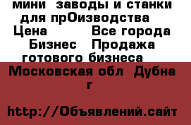 мини- заводы и станки для прОизводства  › Цена ­ 100 - Все города Бизнес » Продажа готового бизнеса   . Московская обл.,Дубна г.